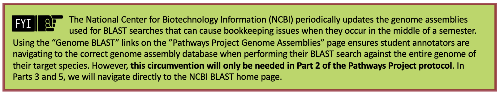 The National Center for Biotechnology Information (NCBI) periodically updates the genome assemblies used for BLAST searches that can cause bookkeeping issues when they occur in the middle of a semester. Using the "Genome BLAST" links on the "Pathways Project Genome Assemblies" page ensures student annotators are navigating to the correct genome assembly database when performing their BLAST search against the entire genome of their target species. However